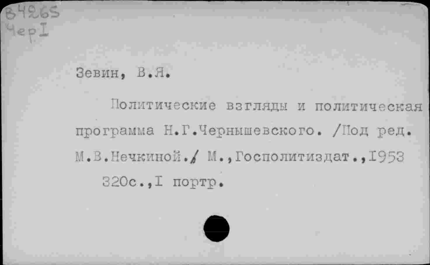 ﻿Зевин, В.Я.
Политические взгляды и политическая программа Н.Г.Чернышевского. /Под ред. М.В.Нечкиной./ М.,Госполитиздат.,1953 320с.,I портр.